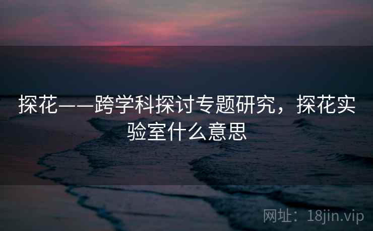 探花——跨学科探讨专题研究,探花实验室什么意思 第1张 探花——跨学科探讨专题研究,探花实验室什么意思 第1张