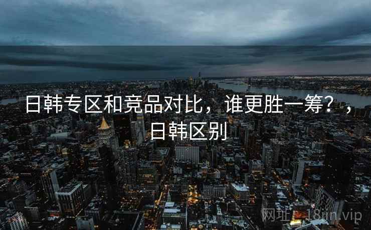 日韩专区和竞品对比,谁更胜一筹?,日韩区别 第2张 日韩专区和竞品对比,谁更胜一筹?,日韩区别 第2张
