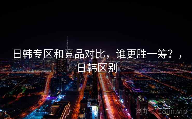 日韩专区和竞品对比,谁更胜一筹?,日韩区别 第1张 日韩专区和竞品对比,谁更胜一筹?,日韩区别 第1张
