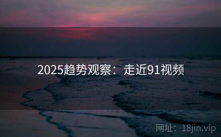 2025趋势观察:走近91视频 第1张 2025趋势观察:走近91视频 第1张