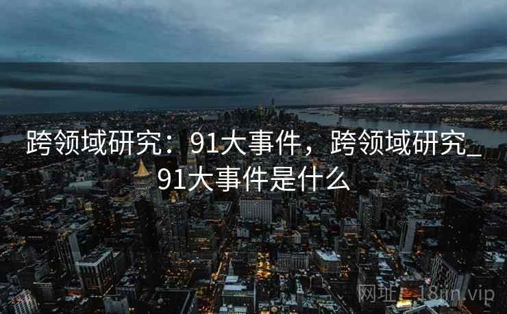 跨领域研究:91大事件,跨领域研究_91大事件是什么 第1张 跨领域研究:91大事件,跨领域研究_91大事件是什么 第1张